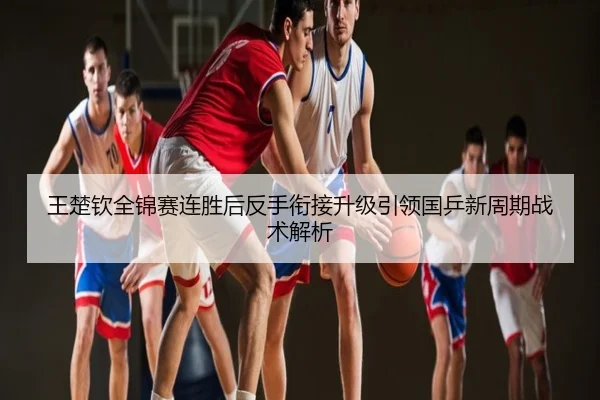 王楚钦全锦赛连胜后反手衔接升级引领国乒新周期战术解析